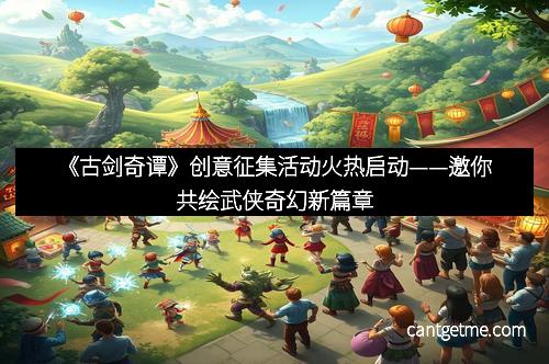 《古剑奇谭》创意征集活动火热启动——邀你共绘武侠奇幻新篇章